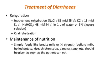 Treatment of Diarrhoeas
• Rehydration
– Intravenous rehydration (NaCl : 85 mM [5 g]; KCl : 13 mM
[1 g]; NaHCO3: 48 mM [4 g] in 1 L of water or 5% glucose
solution)
– Oral rehydration
• Maintenance of nutrition
– Simple foods like breast milk or ½ strength buffalo milk,
boiled potato, rice, chicken soup, banana, sago, etc. should
be given as soon as the patient can eat.
 