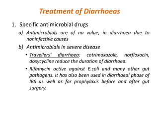 Treatment of Diarrhoeas
1. Specific antimicrobial drugs
a) Antimicrobials are of no value, in diarrhoea due to
noninfective causes
b) Antimicrobials in severe disease
• Travellers’ diarrhoea: cotrimoxazole, norfloxacin,
doxycycline reduce the duration of diarrhoea.
• Rifamycin active against E.coli and many other gut
pathogens. It has also been used in diarrhoeal phase of
IBS as well as for prophylaxis before and after gut
surgery.
 