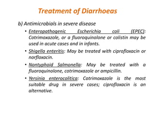 Treatment of Diarrhoeas
b) Antimicrobials in severe disease
• Enteropathogenic Escherichia coli (EPEC):
Cotrimoxazole, or a fluoroquinolone or colistin may be
used in acute cases and in infants.
• Shigella enteritis: May be treated with ciprofloxacin or
norfloxacin.
• Nontyphoid Salmonella: May be treated with a
fluoroquinolone, cotrimoxazole or ampicillin.
• Yersinia enterocolitica: Cotrimoxazole is the most
suitable drug in severe cases; ciprofloxacin is an
alternative.
 