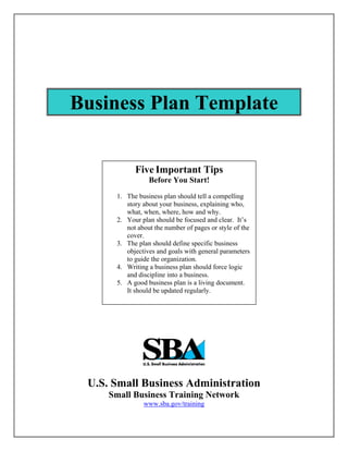 Business Plan Template


            Five Important Tips
                 Before You Start!
      1. The business plan should tell a compelling
         story about your business, explaining who,
         what, when, where, how and why.
      2. Your plan should be focused and clear. It’s
         not about the number of pages or style of the
         cover.
      3. The plan should define specific business
         objectives and goals with general parameters
         to guide the organization.
      4. Writing a business plan should force logic
         and discipline into a business.
      5. A good business plan is a living document.
         It should be updated regularly.




 U.S. Small Business Administration
     Small Business Training Network
               www.sba.gov/training
 