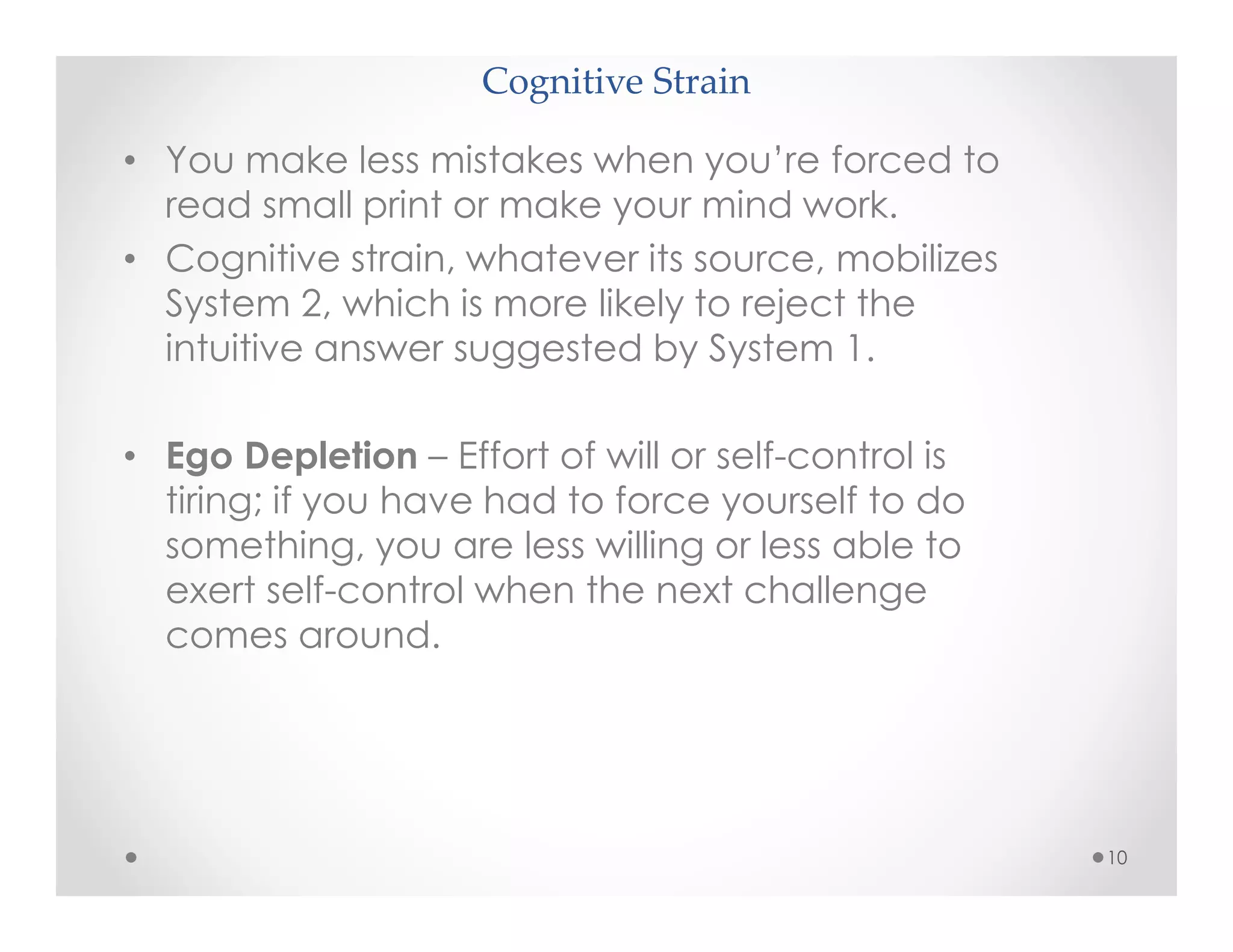 Cognitive Strain
10
• You make less mistakes when you’re forced to
read small print or make your mind work.
• Cognitive strain, whatever its source, mobilizes
System 2, which is more likely to reject the
intuitive answer suggested by System 1.
• Ego Depletion – Effort of will or self-control is
tiring; if you have had to force yourself to do
something, you are less willing or less able to
exert self-control when the next challenge
comes around.
 