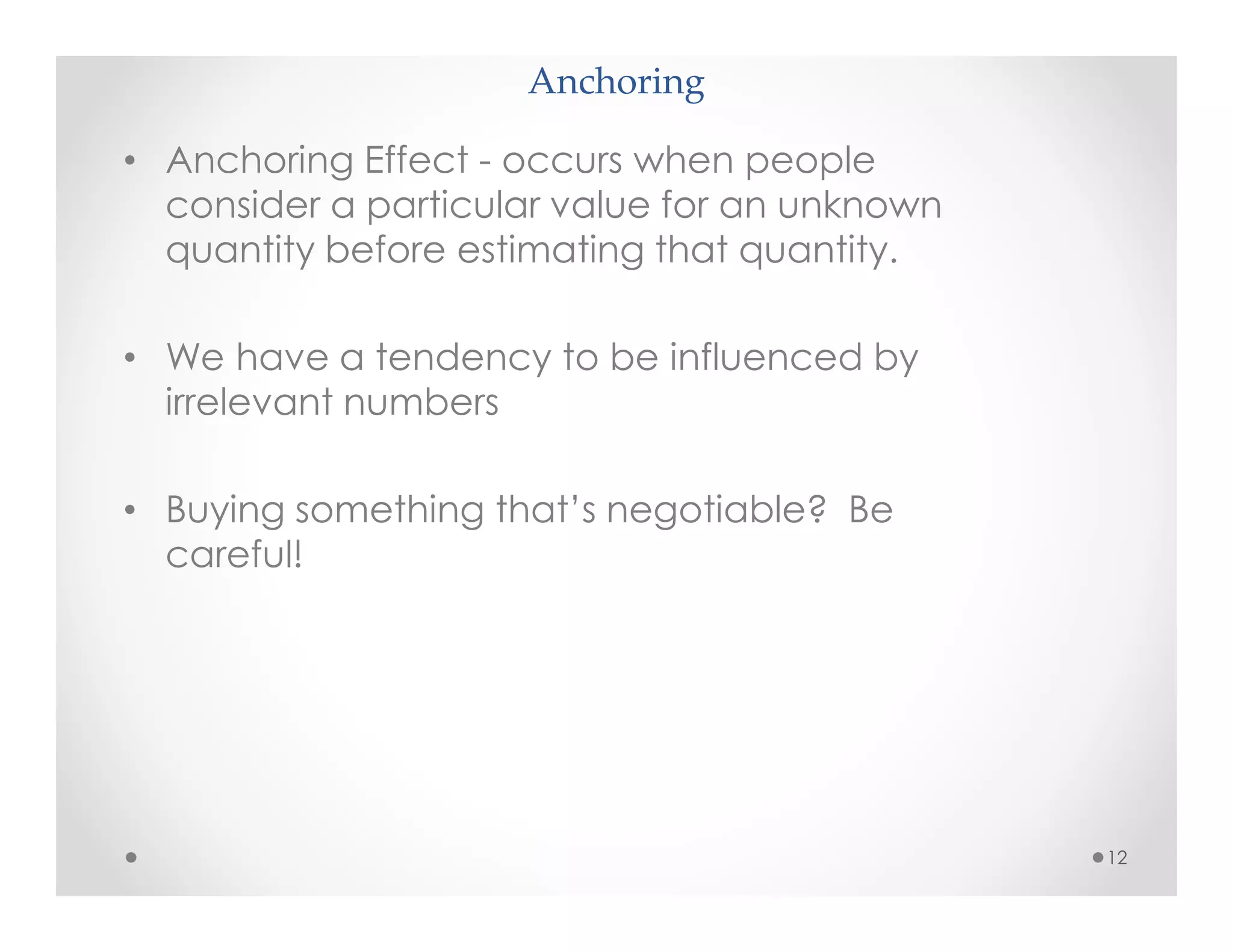 Anchoring
12
• Anchoring Effect - occurs when people
consider a particular value for an unknown
quantity before estimating that quantity.
• We have a tendency to be influenced by
irrelevant numbers
• Buying something that’s negotiable? Be
careful!
 