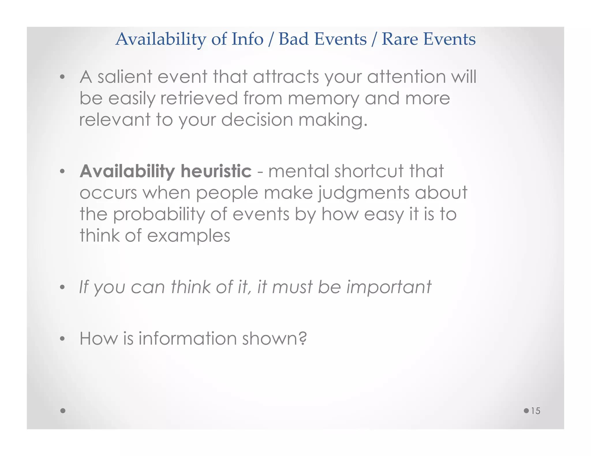 Availability of Info / Bad Events / Rare Events
15
• A salient event that attracts your attention will
be easily retrieved from memory and more
relevant to your decision making.
• Availability heuristic - mental shortcut that
occurs when people make judgments about
the probability of events by how easy it is to
think of examples
• If you can think of it, it must be important
• How is information shown?
 