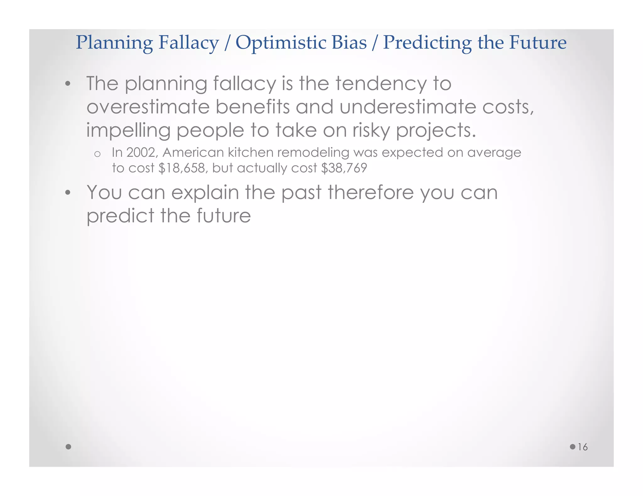 Planning Fallacy / Optimistic Bias / Predicting the Future
16
• The planning fallacy is the tendency to
overestimate benefits and underestimate costs,
impelling people to take on risky projects.
o In 2002, American kitchen remodeling was expected on average
to cost $18,658, but actually cost $38,769
• You can explain the past therefore you can
predict the future
 