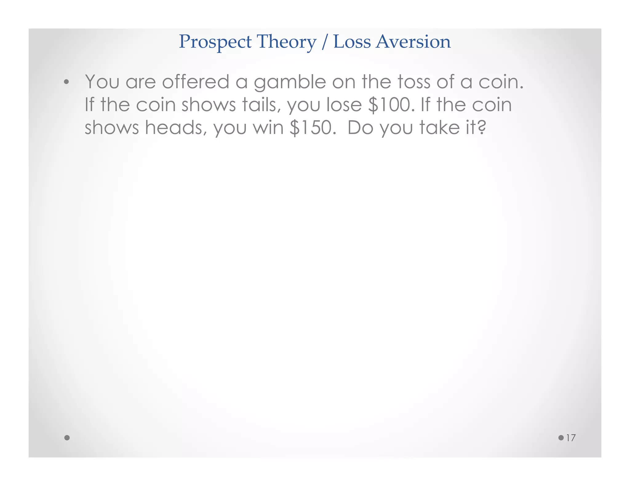 Prospect Theory / Loss Aversion
17
• You are offered a gamble on the toss of a coin.
If the coin shows tails, you lose $100. If the coin
shows heads, you win $150. Do you take it?
 