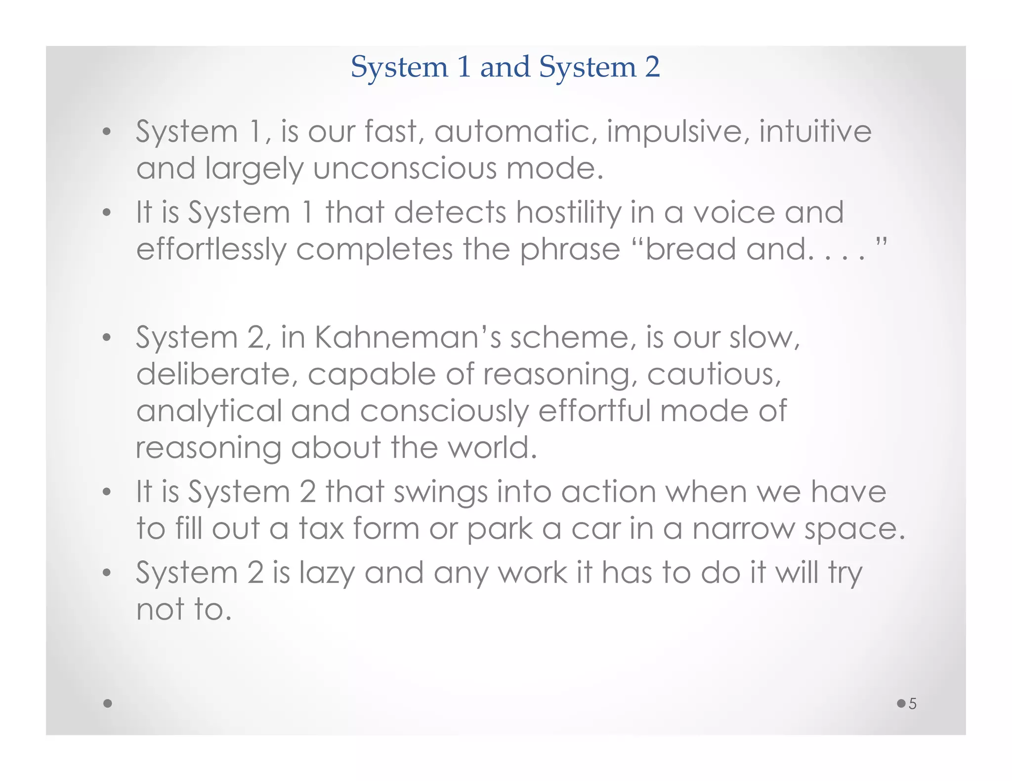 System 1 and System 2
• System 1, is our fast, automatic, impulsive, intuitive
and largely unconscious mode.
• It is System 1 that detects hostility in a voice and
effortlessly completes the phrase “bread and. . . . ”
• System 2, in Kahneman’s scheme, is our slow,
deliberate, capable of reasoning, cautious,
analytical and consciously effortful mode of
reasoning about the world.
• It is System 2 that swings into action when we have
to fill out a tax form or park a car in a narrow space.
• System 2 is lazy and any work it has to do it will try
not to.
5
 