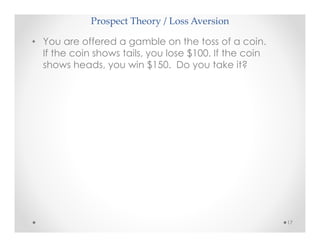 Prospect Theory / Loss Aversion
17
• You are offered a gamble on the toss of a coin.
If the coin shows tails, you lose $100. If the coin
shows heads, you win $150. Do you take it?
 