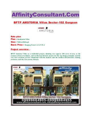 AffinityConsultant.Com
BPTP AMSTORIA Villas Sector-102 Gurgaon
Rate plan
Plan : Residential Villas
Size : 7008 to 8960 sqft.
Basic Price : Ranging From 4 cr to 5.56 cr
Project overview –
BPTP Amstoria Villas as a residential project, shinning over approx. 200 acres of area, as the
creation of best of esthetics, and world-class lifestyle ensures for the top design principles and the
very best excellent services intentional with the modern and the modern infrastructure making
certain to avail the 21st century lifestyle.
 