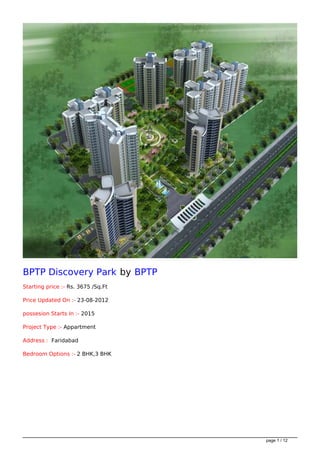 BPTP Discovery Park by BPTP
Starting price :- Rs. 3675 /Sq.Ft

Price Updated On :- 23-08-2012

possesion Starts In :- 2015

Project Type :- Appartment

Address : Faridabad

Bedroom Options :- 2 BHK,3 BHK




                                    page 1 / 12
 