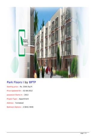 Park Floors I by BPTP
Starting price :- Rs. 3300 /Sq.Ft

Price Updated On :- 01-08-2012

possesion Starts In :- 2013

Project Type :- Appartment

Address : Faridabad

Bedroom Options :- 2 BHK,3 BHK




                                    page 1 / 9
 