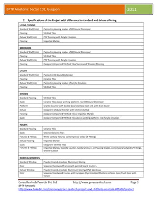 BPTP Amstoria: Sector 102, Gurgaon                                                                                     2011

           2. Specifications of the BPTP Amstoria Project with difference in standard and deluxe offering:


        LIVING / DINING
        Standard Wall Finish   Painted in pleasing shades of Oil Bound Distemper
        Flooring               Vitrified Tiles
        Deluxe Wall Finish     POP Punning with Acrylic Emulsion
        Flooring               Imported Marble


        BEDROOMS
        Standard Wall Finish   Painted in pleasing shades of Oil Bound Distemper
        Flooring               Vitrified Tiles
        Deluxe Wall Finish     POP Punning with Acrylic Emulsion
        Flooring               Designer's/Imported Vitrified Tiles/ Laminated Wooden Flooring


        UTILITY
        Standard Wall Finish   Painted in Oil Bound Distemper
        Flooring               Ceramic Tiles
        Deluxe Wall Finish     Painted in pleasing shades of Acrylic Emulsion
        Flooring               Vitrified Tiles


        KITCHEN
        Standard Flooring      Vitrified Tiles
        Dado                   Ceramic Tiles above working platform, rest Oil Bound Distemper
        Platform               Granite Counter with double bowl stainless steel sink with drain board
        Deluxe                 Designer's Modular Kitchen with Chimney & Hob
        Flooring               Designer's/Imported Vitrified Tiles / Imported Marble
        Dado                   Designer's/Imported Vitrified Tiles above working platform, rest Acrylic Emulsion


        TOILETS
        Standard Flooring      Ceramic Tiles
        Dado                   Selected Ceramic Tiles
        Fixtures & Fittings    White sanitary fixtures, contemporary styled CP Fittings
        Deluxe Flooring        Imported Marble
        Dado                   Designer's Vitrified Tiles
        Fixtures & Fittings    Imported Marble/ Granite Counter, Sanitary fixtures in Pleasing Shades, contemporary styled CP Fittings,
                               Shower Cubical


        DOORS & WINDOWS
        Standard Window        Powder Coated Anodized Aluminium Glazing
        Door                   Seasoned hardwood frames with painted board shutters.
        Deluxe Window          Powder Coated Anodized Aluminium Glazing/UPVC Windows
        Door                   Seasoned Hardwood Frames with European Style moulded Shutters on Main Door/Flush Door with
                               Veneer



       Green Realtech Projects Pvt. Ltd                         http://www.greenrealtech.com                               Page 3
       BPTP Amstoria
 