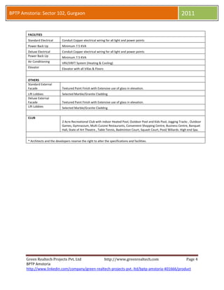 BPTP Amstoria: Sector 102, Gurgaon                                                                                               2011

        FACILITIES
        Standard Electrical       Conduit Copper electrical wiring for all light and power points
        Power Back Up             Minimum 7.5 KVA
        Deluxe Electrical         Conduit Copper electrical wiring for all light and power points
        Power Back Up             Minimum 7.5 KVA
        Air Conditioning          VRV/VRFT System (Heating & Cooling)
        Elevator                  Elevator with all Villas & Floors


        OTHERS
        Standard External
        Facade                    Textured Paint Finish with Extensive use of glass in elevation.
        Lift Lobbies              Selected Marble/Granite Cladding
        Deluxe External
        Facade                    Textured Paint Finish with Extensive use of glass in elevation.
        Lift Lobbies              Selected Marble/Granite Cladding


        CLUB
                                  2 Acre Recreational Club with indoor Heated Pool, Outdoor Pool and Kids Pool, Jogging Tracks , Outdoor
                                  Games, Gymnasium, Multi Cuisine Restaurants, Convenient Shopping Centre, Business Centre, Banquet
                                  Hall, State of Art Theatre , Table Tennis, Badminton Court, Squash Court, Pool/ Billiards. High end Spa.


        * Architects and the developers reserve the right to alter the specifications and facilities in BPTP Amstoria Project.




       Green Realtech Projects Pvt. Ltd                               http://www.greenrealtech.com                                Page 4
       BPTP Amstoria
 