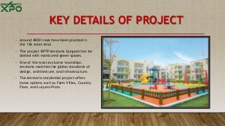 KEY DETAILS OF PROJECT
• Around 4000 trees have been planted in
the 126 acres land.
• The project BPTP Amstoria Gurgaon has be
dotted with manicured green spaces.
• One of the most exclusive townships,
Amstoria matches the global standards of
design, architecture, and infrastructure.
• The Amstoria residential project offers
home options such as Farm Villas, Country
Floor, and Lutyens Plots.
 