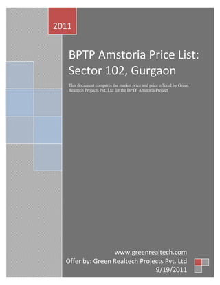 2011


   BPTP Amstoria Price List:
   Sector 102, Gurgaon
   This document compares the market price and price offered by
   Green Realtech Projects Pvt. Ltd for the BPTP Amstoria Project


   Real Estate Group Buying: Form a group with like-minded people
   for BPTP Amstoria Project to avail bulk discount, due diligence,
   and advisory.




                  www.greenrealtech.com
  Offer by: Green Realtech Projects Pvt. Ltd
             +91 9971884499, 9971889899
                                9/19/2011
 