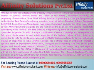 Affinity Solutions the fastest growing property consultancy firm in India was established with the
mission to connect relevant buyers and sellers of real estate , massively increasing the
propensity of transactions. Since 1996, Affinity Solutions is providing you the gratifying services
in the field of Real Estate Consultancy in various zones of India – Mumbai, Kolkata, Bangalore,
Delhi/NCR, Pune, Chennai,Ahmedabad, Hyderabad, Chandigarh and also the other major cities
as well. Affinity Solutions take pride and are yet humbled to be one of "The Leading Real Estate
consultancy Firms in India" and take pleasure in representing some of the most "Premium and
Up-market Properties" in India. A unique combination of sector knowledge and entrepreneurial
flair gives clients access to real estate expertise of the highest caliber. Affinity Solution is
committed to help its clients make wise and profitable decisions relating to buying, selling and
leasing of properties in India. Affinity Solution has a strong base of dedicated, energetic,
dynamic team of experienced professional, surveyors and supporting staff who shares good
rapport with Developers/ Investors/ Owners / Landlords and are always ready and eager to
serve you. AFFINITY SOLUTION (P) LTD is one of the leading Real Estate Consultant associated
with all the foremost brands of Indian Real Estate develpoer like – Mantri developer, Prestige
Group, G. Corp Group, NCC Urban, DLF, Unitech, Tata Housing, Hiranandani, Sheth Developers,
Acme Group, Brigade Group, Nisarg Group etc.

For Booking Please Buzz us at 09999684905, 09999684955
Visit us:-www.affinityconsultant.com, Write us:-info@affinityconsultant.com
 