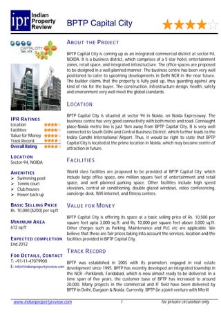 BPTP Capital City

                              A BOUT THE P R OJECT
                              BPTP Capital City is coming up as an integrated commercial district at sector-94,
                              NOIDA. It is a business district, which comprises of a 5 star hotel, entertainment
                              zones, retail space, and integrated infrastructure. The office spaces are proposed
                              to be designed in a well planned manner. The business centre has been very well
                              positioned to cater to upcoming developments in Delhi NCR in the near future.
                              The builder claims that the property is fully paid up, thus guarding against any
                              kind of risk for the buyer. The construction, infrastructure design, health, safety
                              and environment very well meet the global standards.

                              L OCATI ON
                              BPTP Capital City is situated at sector 94 in Noida, on Noida Expressway. The
IPR R ATINGS                  business centre has very good connectivity with both metro and road. Connaught
Location                      place-Noida metro line is just 1km away from BPTP Capital City. It is very well
Facilities                    connected to South Delhi and Central Business District, which further leads to the
Value for Money               Indira Gandhi International Airport. Thus, it would be right to state that BPTP
Track Record                  Capital City is located at the prime location in Noida, which may become centre of
Overall Rating                attraction in future.
L OCATION
Sector-94, NOIDA              F ACILITIES

A MENI TIES                   World class facilities are proposed to be provided at BPTP Capital City, which
   Swimming pool             include large office space, one million square feet of entertainment and retail
   Tennis court              space, and well planned parking space. Other facilities include high speed
   Club houses               elevators, central air conditioning, double glazed windows, video conferencing,
   Power back up             concierge desk, Wifi internet, and fitness centres.

B ASIC S ELL ING P R ICE      V ALUE FOR M ONEY
Rs. 10,000 ($200) per sq ft
                              BPTP Capital City is offering its space at a basic selling price of Rs. 10,500 per
M INIMUM A R EA               square feet upto 3,000 sq.ft. and Rs. 10,000 per square feet above 3,000 sq.ft.
612 sq ft                     Other charges such as Parking, Maintenance and PLC etc are applicable. We
                              believe that these are fair prices taking into account the services, location and the
E XPECT ED COMPLE TION        facilities provided in BPTP Capital City.
End 2012
                              T RACK R ECORD
F OR D ETAILS , C ONTACT
T: +91-11-47079900               BPTP was established in 2005 with its promoters engaged in real estate
E: info@indianpropertyreview.com development since 1995. BPTP has recently developed an integrated township in
                                 the NCR –Parklands, Faridabad, which is now almost ready to be delivered. In a
                                 time span of five years, the customer base of BPTP has increased to around
                                 20,000. Many projects in the commercial and IT field have been delivered by
                                 BPTP in Delhi, Gurgaon & Noida. Currently, BPTP (in a joint venture with Merill

 www.indianpropertyreview.com                               1                       for private circulation only
 