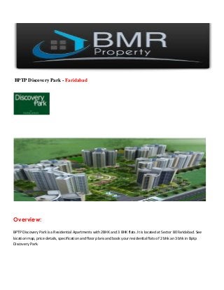 BPTP Discovery Park - Faridabad
Overview:
BPTP Discovery Park is a Residential Apartments with 2BHK and 3 BHK flats. It is located at Sector 80 Faridabad. See
location map, price details, specification and floor plans and book your residential flats of 2 bhk an 3 bhk in Bptp
Discovery Park.
 