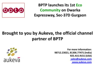 BPTP launches its 1st Eco
                   Community on Dwarka
                Expressway, Sec-37D Gurgaon



Brought to you by Aukeva, the official channel
              partner of BPTP

                                    For more information:
                          98712.23021, 81306.77471 (India)
                                       925.415.9151 (USA)
                                        sales@aukeva.com
                                         www.aukeva.com
 