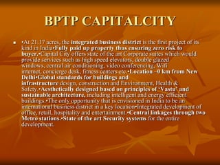BPTP CAPITALCITY •At 21.17 acres, the integrated business district is the first project of its kind in India•Fully paid up property thus ensuring zero risk to buyer.•Capital City offers state of the art Corporate suites which would provide services such as high speed elevators, double glazed windows, central air conditioning, video conferencing, Wifi internet, concierge desk, fitness centers etc.•Location –0 km from New Delhi•Global standards for buildings and infrastructure design, construction and Environment, Health & Safety.•Aesthetically designed based on principles of ‘Vastu’ and sustainable architecture, including intelligent and energy efficient buildings.•The only opportunity that is envisioned in India to be an international business district in a key location•Integrated development of office, retail, hospitality and entertainment.•Central linkages through two Metro stations.•State of the art Security systems for the entire development. 