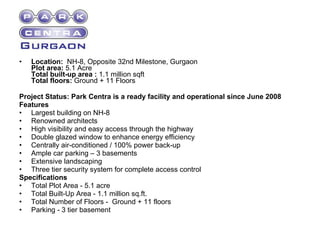 Location:   NH-8, Opposite 32nd Milestone, Gurgaon Plot area:  5.1 Acre Total built-up area :  1.1 million sqft Total floors:  Ground + 11 Floors Project Status: Park Centra is a ready facility and operational since June 2008 Features Largest building on NH-8  Renowned architects  High visibility and easy access through the highway  Double glazed window to enhance energy efficiency  Centrally air-conditioned / 100% power back-up  Ample car parking – 3 basements  Extensive landscaping  Three tier security system for complete access control  Specifications Total Plot Area - 5.1 acre  Total Built-Up Area - 1.1 million sq.ft.  Total Number of Floors -  Ground + 11 floors  Parking - 3 tier basement  