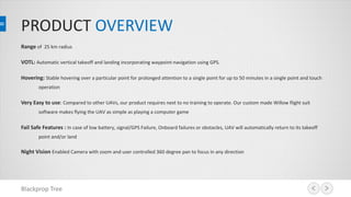 PRODUCT OVERVIEW
Range of 25 km radius
VOTL: Automatic vertical takeoff and landing incorporating waypoint-navigation using GPS.
Hovering: Stable hovering over a particular point for prolonged attention to a single point for up to 50 minutes in a single point and touch
operation
Very Easy to use: Compared to other UAVs, our product requires next to no training to operate. Our custom made Willow flight suit
software makes flying the UAV as simple as playing a computer game
Fail Safe Features : In case of low battery, signal/GPS Failure, Onboard failures or obstacles, UAV will automatically return to its takeoff
point and/or land
Night Vision Enabled Camera with zoom and user controlled 360 degree pan to focus in any direction
Blackprop Tree
 