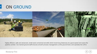 ON GROUND
Highly efficient, safe and advanced, small sized unmanned aircrafts which travel long distances at a good speed and scans the
pipeline corridor. Our trained ground staff ensures smooth process management, at the ground level, and operates the UAVs
Blackprop Tree
 