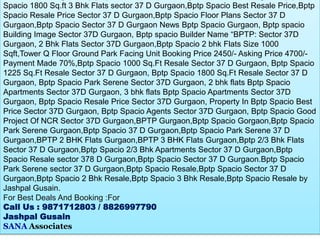 Spacio 1800 Sq.ft 3 Bhk Flats sector 37 D Gurgaon,Bptp Spacio Best Resale Price,Bptp
Spacio Resale Price Sector 37 D Gurgaon,Bptp Spacio Floor Plans Sector 37 D
Gurgaon,Bptp Spacio Sector 37 D Gurgaon News Bptp Spacio Gurgaon, Bptp spacio
Building Image Sector 37D Gurgaon, Bptp spacio Builder Name “BPTP: Sector 37D
Gurgaon, 2 Bhk Flats Sector 37D Gurgaon,Bptp Spacio 2 bhk Flats Size 1000
Sqft,Tower Q Floor Ground Park Facing Unit Booking Price 2450/- Asking Price 4700/-
Payment Made 70%,Bptp Spacio 1000 Sq.Ft Resale Sector 37 D Gurgaon, Bptp Spacio
1225 Sq.Ft Resale Sector 37 D Gurgaon, Bptp Spacio 1800 Sq.Ft Resale Sector 37 D
Gurgaon, Bptp Spacio Park Serene Sector 37D Gurgaon, 2 bhk flats Bptp Spacio
Apartments Sector 37D Gurgaon, 3 bhk flats Bptp Spacio Apartments Sector 37D
Gurgaon, Bptp Spacio Resale Price Sector 37D Gurgaon, Property In Bptp Spacio Best
Price Sector 37D Gurgaon, Bptp Spacio Agents Sector 37D Gurgaon, Bptp Spacio Good
Project Of NCR Sector 37D Gurgaon,BPTP Gurgaon,Bptp Spacio Gorgaon,Bptp Spacio
Park Serene Gurgaon,Bptp Spacio 37 D Gurgaon,Bptp Spacio Park Serene 37 D
Gurgaon,BPTP 2 BHK Flats Gurgaon,BPTP 3 BHK Flats Gurgaon,Bptp 2/3 Bhk Flats
Sector 37 D Gurgaon,Bptp Spacio 2/3 Bhk Apartments Sector 37 D Gurgaon,Bptp
Spacio Resale sector 378 D Gurgaon,Bptp Spacio Sector 37 D Gurgaon.Bptp Spacio
Park Serene sector 37 D Gurgaon,Bptp Spacio Resale,Bptp Spacio Sector 37 D
Gurgaon,Bptp Spacio 2 Bhk Resale,Bptp Spacio 3 Bhk Resale,Bptp Spacio Resale by
Jashpal Gusain.
For Best Deals And Booking :For
Call Us : 9871712803 / 8826997790
Jashpal Gusain
SANA Associates
 