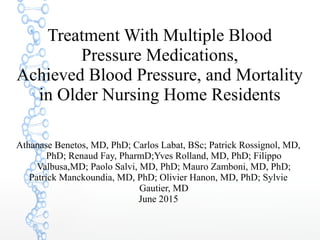 Treatment With Multiple Blood
Pressure Medications,
Achieved Blood Pressure, and Mortality
in Older Nursing Home Residents
Athanase Benetos, MD, PhD; Carlos Labat, BSc; Patrick Rossignol, MD,
PhD; Renaud Fay, PharmD;Yves Rolland, MD, PhD; Filippo
Valbusa,MD; Paolo Salvi, MD, PhD; Mauro Zamboni, MD, PhD;
Patrick Manckoundia, MD, PhD; Olivier Hanon, MD, PhD; Sylvie
Gautier, MD
June 2015
 