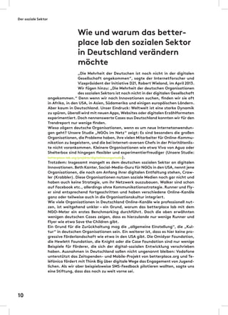 „Die Mehrheit der Deutschen ist noch nicht in der digitalen
Gesellschaft angekommen“, sagte der Internetforscher und
Vizepräsident der Initiative D21, Robert Wieland, im April 2013.
Wir fügen hinzu: „Die Mehrheit der deutschen Organisationen
des sozialen Sektors ist noch nicht in der digitalen Gesellschaft
angekommen.“ Denn wenn wir nach Innovationen suchen, finden wir sie oft
in Afrika, in den USA, in Asien, Südamerika und einigen europäischen Ländern.
Aber kaum in Deutschland. Unser Eindruck: Weltweit ist eine starke Dynamik
zu spüren, überall wird mit neuen Apps,Websites oder digitalen Erzählformaten
experimentiert. Doch nennenswerte Cases aus Deutschland konnten wir für den
Trendreport nur wenige finden.
Wieso zögern deutsche Organisationen, wenn es um neue Internetanwendun-
gen geht? Unsere Studie „NGOs im Netz“ zeigt: Es sind besonders die großen
Organisationen, die Probleme haben, ihre vielen Mitarbeiter für Online-Kommu-
nikation zu begeistern, und die bei Internet-aversen Chefs in der Prioritätenlis-
te nicht vorankommen. Kleinere Organisationen wie etwa Viva von Agua oder
Shelterbox sind hingegen flexibler und experimentierfreudiger (Unsere Studie:
betterplace-lab.org/projekte/digitalisierungsstudie).
Trotzdem: Insgesamt mangelt es dem deutschen sozialen Sektor an digitalen
Innovationen. Beth Kanter,Social-Media-Guru für NGOs in den USA, nennt jene
Organisationen, die noch am Anfang ihrer digitalen Entfaltung stehen, Craw-
ler (Krabbler). Diese Organisationen nutzen soziale Medien noch gar nicht und
haben auch keine Strategie, um ihr Netzwerk auszubauen. Walker sind schon
auf Facebook etc., allerdings ohne Kommunikationsstrategie. Runner und Fly-
er sind entsprechend fortgeschritten und haben verschiedene Online-Kanäle
ganz oder teilweise auch in die Organisationskultur integriert.
Wie viele Organisationen in Deutschland Online-Kanäle wie professionell nut-
zen, ist weitgehend unklar – ein Grund, warum das betterplace lab mit dem
NGO-Meter ein erstes Benchmarking durchführt. Doch die oben erwähnten
wenigen deutschen Cases zeigen, dass es hierzulande nur wenige Runner und
Flyer wie etwa Save the Children gibt.
Ein Grund für die Zurückhaltung mag die „allgemeine Einstellung“, die „Kul-
tur“ in deutschen Organisationen sein. Ein weiterer ist, dass es hier keine pro-
gressive Förderlandschaft wie etwa in den USA gibt. Die Omidyar Foundation,
die Hewlett Foundation, die Knight oder die Case Foundation sind nur wenige
Beispiele für Förderer, die sich der digital-sozialen Entwicklung verschrieben
haben. Ausnahmen in Deutschland sollen nicht ungenannt bleiben: Vodafone
unterstützt das Zeitspenden- und Mobile-Projekt von betterplace.org und Te-
léfónica fördert mit Think Big über digitale Wege das Engagement von Jugend-
lichen. Als wir aber beispielsweise SMS-Feedback pilotieren wollten, sagte uns
eine Stiftung, dass das noch zu weit vorne sei.
Wie und warum das better-
place lab den sozialen Sektor
in Deutschland verändern
möchte
Der soziale Sektor
10
 