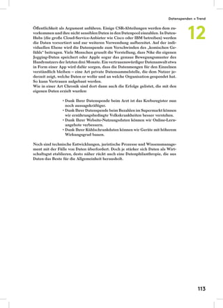 Öﬀentlichkeit als Argument anführen. Einige CSR-Abteilungen werden dem zu-
vorkommen und ihre nicht sensiblen Daten in den Datenpool einzahlen. In Daten-
Hubs (die große Cloud-Service-Anbieter wie Cisco oder IBM betreiben) werden
die Daten vorsortiert und zur weiteren Verwendung aufbereitet. Auf der indi-
viduellen Ebene wird die Datenspende zum Verschwinden des „komischen Ge-
fühls“ beitragen. Viele Menschen gruselt die Vorstellung, dass Nike die eigenen
Jogging-Daten speichert oder Apple sogar das genaue Bewegungsmuster des
Handynutzers der letzten drei Monate. Ein vertrauenswürdiger Datenanwalt etwa
in Form einer App wird dafür sorgen, dass die Datenmengen für den Einzelnen
verständlich bleiben – eine Art private Datensammelstelle, die dem Nutzer je-
derzeit zeigt, welche Daten er wofür und an welche Organisation gespendet hat.
So kann Vertrauen aufgebaut werden.
Wie in einer Art Chronik sind dort dann auch die Erfolge gelistet, die mit den
eigenen Daten erzielt wurden:
Dank Ihrer Datenspende beim Arzt ist das Krebsregister nun
noch aussagekräftiger.
Dank Ihrer Datenspende beim Bezahlen im Supermarkt können
wir ernährungsbedingte Volkskrankheiten besser verstehen.
Dank Ihrer Website-Nutzungsdaten können wir Online-Lern-
angebote verbessern.
Dank Ihrer Kühlschrankdaten können wir Geräte mit höherem
Wirkungsgrad bauen.
Noch sind technische Entwicklungen, juristische Prozesse und Wissensmanage-
ment mit der Fülle von Daten überfordert. Doch je stärker sich Daten als Wirt-
schaftsgut etablieren, desto näher rückt auch eine Datenphilanthropie, die aus
Daten das Beste für die Allgemeinheit herausholt.
Datenspenden → Trend
12
113
 