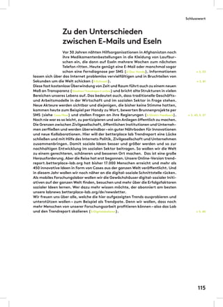 Zu den Unterschieden
zwischen E-Mails und Eseln
Vor 30 Jahren nähten Hilfsorganisationen in Afghanistan noch
ihre Medikamentenbestellungen in die Kleidung von Laufbur-
schen ein, die dann auf Eseln mehrere Wochen zum nächsten
Telefon ritten. Heute genügt eine E-Mail oder manchmal sogar
schon eine Ferndiagnose per SMS (6/Doc Handy). Informationen
lassen sich über das Internet problemlos vervielfältigen und in Bruchteilen von
Sekunden um die Welt schicken (9/Echtzeit).
Diese fast kostenlose Überwindung von Zeit und Raum führt auch zu einem neuen
Maß an Transparenz (Glasklar/Trendreport online) und bricht alte Strukturen in vielen
Bereichen unseres Lebens auf. Das bedeutet auch, dass traditionelle Geschäfts-
und Arbeitsmodelle in der Wirtschaft und im sozialen Sektor in Frage stehen.
Neue Akteure werden sichtbar und diejenigen, die bisher keine Stimme hatten,
kommen heute zum Beispiel per Handy zu Wort, bewerten Brunnenprojekte per
SMS (siehe Case/flow) und stellen Fragen an ihre Regierungen (4/Direkt-Feedback).
Noch nie war es so leicht,zu partizipieren und sein Anliegen öffentlich zu machen.
Die Grenzen zwischen Zivilgesellschaft,öffentlichen Institutionen und Unterneh-
men zerfließen und werden überwindbar–ein guter Nährboden für Innovationen
und neue Kollaborationen. Hier will der betterplace lab Trendreport eine Lücke
schließen und mit Hilfe des Internets Politik, Zivilgesellschaft und Unternehmen
zusammenbringen. Damit soziale Ideen besser und größer werden und so zur
nachhaltigen Entwicklung im sozialen Sektor beitragen. So wollen wir die Welt
zu einem gerechteren, schöneren und besseren Ort machen. Das ist eine große
Herausforderung.Aber die Reise hat erst begonnen.Unsere Online-Version trend-
report.betterplace-lab.org hat bisher 17.000 Menschen erreicht und mehr als
450 innovative Ideen in Form von Cases aus der ganzen Welt veröffentlicht. Und
in diesem Jahr wollen wir noch näher an die digital-soziale Schnittstelle rücken.
Als mobiles Forschungslabor wollen wir die Gewächshäuser digital-sozialer Initi-
ativen auf der ganzen Welt finden, besuchen und mehr über die Erfolgsfaktoren
sozialer Ideen lernen. Wer dazu mehr wissen möchte, der abonniert am besten
unsere labnews betterplace-lab.org/de/newsletter.
Wir freuen uns über alle, welche die hier aufgezeigten Trends ausprobieren und
unterstützen wollen – zum Beispiel als Trendpate. Denn wir wollen, dass noch
mehr Menschen von unserer Forschungsarbeit profitieren können–also das Lab
und den Trendreport skalieren (5/Digitalskalieren).
← S. 81
← S. 43, S. 57
← S. 45
← S. 53
Schlusswort
115
 