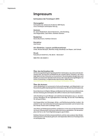 Impressum
betterplace lab Trendreport 2013
Herausgeber
betterplace lab, Schlesische Straße 26, 10997 Berlin
www.trendreport.betterplace-lab.org
Autoren
Dr. Joana Breidenbach, Dennis Buchmann, Julia Eisenberg,
Uta Hergenröther, Jean Peters, Kathleen Ziemann
Redaktion
Dennis Buchmann, Kathleen Ziemann
Korrektur
Axel Fischer
Art-Direktion, Layout und Illustrationen
onlab, Nicolas Bourquin, Matthieu Huegi, Boudewijn van Diepen, Josh Schaub
Druck
Ruksaldruck GmbH & Co. KG, Berlin - Mariendorf
ISBN 978-3-00-042251-5
Über das betterplace lab
Als Forschungsabteilung der Spendenplattform betterplace.org untersucht das bet-
terplace lab, wie Internet und Mobilfunk den sozialen Sektor verändern. Der Fokus
liegt dabei auf dem Potenzial von Innovationen.Das betterplace lab gibt aber auch
Studien zum deutschen Spendenmarkt heraus oder misst die Leistungsfähigkeit von
Online-Fundraising in vergleichenden Benchmarks (NGO-Meter).
www.betterplace-lab.org | www.trendreport.betterplace-lab.org
Über die Autoren
Joana Breidenbach ist promovierte Kulturanthropologin und Mitgründerin von
Deutschlands größterSpendenplattform betterplace.org.Sie leitet das betterplace lab.
Dennis Buchmann ist Diplom-Biologe undAbsolvent der DeutschenJournalistenschule.
Seit der Gründung des betterplace lab (2010) ist Dennis dort Kreativredakteur.
Julia Eisenberg ist auch Biologin und arbeitet bei betterplace.org u.a. als Com-
munity-Managerin für die Jugendplattform Think Big. Sie hat den Trend Bildung
für alle geschrieben.
Uta Hergenröther hat Ethnologie, Afrika- und Politikwissenschaften studiert. Sie
arbeitet in der internationalen Entwicklungszusammenarbeit und ist Autorin des
Doc Handy-Trends sowie unzähliger Cases.
Jean Peters ist Politikwissenschaftler und Aktivist. Er hat sich auf die Schnittstelle
von Kunst,Wissenschaft und humorvollen Aktivismus spezialisiert.Für das better-
place lab hat er den Trend Digitalkampagnen geschrieben.
Kathleen Ziemann ist Kulturwissenschaftlerin und hat unter anderem über Minder-
heitensprachen auf Facebook geforscht.Seit September 2012 ist sie Trendreporterin
im betterplace lab.
Impressum
116
 