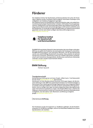Das Vodafone Institut für Gesellschaft und Kommunikation hat schon die Trend-
report-Website und den Trendreport 2012 ermöglicht.Auch dieser Trendreport wird
maßgeblich vom Vodafone-Engagement getragen.
Das Vodafone Institut für Gesellschaft und Kommunikation zeigt,wie mobile Kom-
munikationstechnologien Gesellschaften verändern.Mit Studien,Forschungskoope-
rationen,Publikationen und Veranstaltungen fördert das Vodafone Institut den Di-
alog zwischen Wissenschaft,Entscheidungsträgern in Wirtschaft und Politik sowie
der Gesellschaft.Es wurde 2011 als eigenständige GmbH von Vodafone Deutschland
gegründet und hat seine Arbeit zu Beginn des Jahres 2012 aufgenommen.
www.vodafone-institut.de
Die BMWStiftung Herbert Quandt ist dem betterplace lab schon länger verbunden.
2013 hat sie explizit die Produktion des betterplace lab Trendreports unterstützt.
Die BMW Stiftung inspiriert und unterstützt Menschen, sich für das Gemeinwohl
und für eine zukunftsfähige Gesellschaft einzusetzen. Dazu arbeitet sie weltweit
mit Partnern zusammen. Gemeinsam suchen wir in Politik,Wirtschaft und Gesell-
schaft nach innovativen Lösungsansätzen,die Menschen und Kulturen miteinander
verbinden und den sozialen Zusammenhalt stärken.
www.bmw-stiftung.de
Trendpatenschaft
Die Bertelsmann Stiftung hat mit ihrem Projekt „Effekt hoch n“ die Patenschaft
für den Trend Digitalskalieren (S. 45) übernommen.
Gemeinsam mit dem Bundesverband Deutscher Stiftungen begann die Bertels-
mann Stiftung im Jahr 2009 eine systematische Analyse von Transferstrategien in
Deutschland.Denn obwohl gemeinnützige Organisationen einen steigenden Bedarf
an sozialen Leistungen bedienen und viele von ihnen nachweislich wirkungsvoll ar-
beiten,sind nur wenige in der Lage,ihre lokal erfolgreichen Ideen überregional oder
sogar international in die Breite zu tragen. Das Projekt Effekt hoch n möchte den
Zugang zu wissenschaftlich fundiertem und praktisch relevantem Methodenwissen
ermöglichen, das dem Sektor mehr Wachstum und Wirkung ermöglicht.
google: Bertelsmann Effekt hoch n
Der Trendreport wurde mit insgesamt ca. 76.000 Euro gefördert. Da die Produkti-
onskosten ca. 95.000 Euro betragen, sind wir für finanzielles Feedback auf unserer
Spendenaktion sehr dankbar:
www.trendreport.betterplace.org
Förderer
Förderer
117
 
