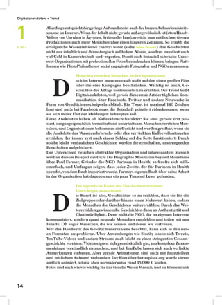 Allerdings entspricht der geringe Aufwand meist auch der kurzen Aufmerksamkeits-
spanne im Internet. Wenn der Inhalt nicht gerade außergewöhnlich ist (etwa Handy-
Videos von Unruhen in Ägypten, Syrien oder Iran), erreicht man mit hochwertigeren
Produktionen auch mehr Menschen über einen längeren Zeitraum. So erzählt die
erfolgreiche Wasserinitiative charity: water (siehe Yellow Thunder) ihre Geschichten
nicht nur inhaltlich und dramaturgisch auf hohem Niveau, sondern investiert auch
viel Geld in Kameratechnik und -experten. Damit auch ﬁnanziell schwache Grass-
root-Organisationen mit professionellen Fotos beeindrucken können, bringen Platt-
formen wie PhotoPhilanthropy sozial engagierte Fotografen und NGOs zusammen.
Menschen verstehen Menschen, nicht Organisationen
och im Internet muss man sich nicht auf den einen großen Film
oder die eine Kampagne beschränken. Wichtig ist auch, Ge-
schichten des Alltags kontinuierlich zu erzählen. Der Trend heißt
Digitalanekdoten, weil gerade diese neue Art der täglichen Kom-
munikation über Facebook, Twitter und andere Netzwerke in
Form von Geschichtenschnipseln abläuft. Ein Tweet ist maximal 140 Zeichen
lang und auch bei Facebook muss die Botschaft pointiert rüberkommen, wenn
sie sich in der Flut der Meldungen behaupten soll.
Diese Anekdoten haben oft Kaﬀeeklatschcharakter: Sie sind gerade erst pas-
siert, umgangssprachlich formuliert und unterhaltsam. Menschen verstehen Men-
schen, und Organisationen bekommen ein Gesicht und werden greifbar, wenn sie
die Anekdote des Wasserrohrbruchs oder des verrückten Kaﬀeevollautomaten
erzählen, der immer erst nach einem Schlag auf die Seite funktioniert. Durch
solche leicht verdaulichen Geschichten werden die ernsthaften, anstrengenden
Botschaften aufgelockert.
Der Unterschied zwischen abstrakter Organisation und interessantem Mensch
wird an diesem Beispiel deutlich: Die Biographie Mountains beyond Mountains
über Paul Farmer, Gründer der NGO Partners in Health, verkaufte sich milli-
onenfach, und Umfragen zeigen, dass jeder Zweite, der für Partners in Health
spendet, von dem Buch inspiriert wurde. Farmers eigenes Buch über seine Arbeit
in der Organisation hat dagegen nur ein paar Tausend Leser gefunden.
Die eigentliche Kunst des Geschichtenerzählens:
Unwichtiges aussortieren.
ie Kunst ist also, Geschichten so zu erzählen, dass sie für die
Zielgruppe oder darüber hinaus einen Mehrwert haben, sodass
die Menschen die Geschichten weitererzählen. Durch das Wei-
tererzählen gewinnen die Geschichten dann an Authentizität und
Glaubwürdigkeit. Denn nicht die NGO, die im eigenen Interesse
kommuniziert, sondern quasi neutrale Menschen empfehlen und teilen mit uns
Inhalte. Oft sogar Menschen, die wir kennen und denen wir vertrauen.
Wer das Handwerk des Geschichtenerzählens beachtet, kann sich in den neu-
en Formaten ausprobieren. Über Anwendungen wie Storify lassen sich Tweets,
YouTube-Videos und andere Streams auch leicht zu einer stringenten Gesamt-
geschichte vereinen. Videos eignen sich grundsätzlich gut, um komplexe Zusam-
menhänge verständlich zu machen, und bei YouTube lassen sich auch verlinkte
Anmerkungen einbauen. Aber gerade Animationen sind auch mit ﬁnanziellem
und zeitlichem Aufwand verbunden. Der Film über betterplace.org wurde ehren-
amtlich animiert, würde aber normalerweise rund 15.000 € kosten.
Fotos sind nach wie vor wichtig für das visuelle Wesen Mensch, und sie können dank
S. 87 →
D
D
Digitalanekdoten → Trend
1
14
 