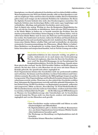 Smartphones von überall authentisch Geschichten mit Live-dabei-Gefühl erzählen.
Wenn beispielsweiseeine NGOeine Schuleeinweiht, sollte sie ihren Spendern so zeit-
nah wie möglich per Video und Fotosdiese Geschichteerzählen. Bei Live-Eindrücken
geht es dann auch weniger um die technische Perfektion der Aufnahmen. Der Boom
der digitalen Formate bedeutet aber nicht, dass Druckerzeugnisse aussterben. Das
haptische Erlebnis eines hochwertigen Heftes wirkt meist sogar langfristiger und
verbindlicher. Allerdings sind gedruckte Geschichten meist auch teurer.
Egal ob digital oder analog: Wichtig ist, dass die Rezipienten Möglichkeiten ha-
ben, sich mit der Geschichte zu identiﬁzieren. Setzt sich eine NGO beispielswei-
se für blinde Mütter in Indien ein, so besteht zunächst das Problem, dass die
meisten potenziellen Unterstützer keinen Zugang zu dem Thema haben, weil sie
selbst keine blinde Mutter sind. Es muss also Relevanz und Verständnis geschaf-
fen werden. Das funktioniert am besten, indem das Problem auf Einzelschicksale
heruntergebrochen und anschaulich gemacht wird. Anekdoten über Alltagssitua-
tionen einer blinden Mutter schaﬀen Nähe und sind verständlicher als abstrakte
systemische Gesamtzusammenhänge des Phänomens „Blinde Mütter in Indien“.
Diese Reduktion von Komplexität ist wichtig, damit Menschen ein Problem als
lösbar betrachten und entsprechend handeln, weil sie Teil der Lösung sein wollen.
Mit leichter Kost locken, um an schwere Themen heranzuführen
omplexitätsreduktion ist also einerseits wichtig, um gehört zu
werden. Andererseits ist sie auch immer eine Gratwanderung:
Was kann ich weglassen, ohne dass der Kern der Geschichte ver-
zerrt wird? Die Kony2012-Kampagne ist ein Paradebeispiel für
Komplexitätsreduktion. Doch für die Gleichung „Uganda minus
Kony gleich alles wird gut“ hat die NGO Invisible Children viel Kritik einstecken
müssen. Sie hat aber auch so viele Menschen wie nie zuvor mit einem Thema in
Kontakt gebracht, das speziell und schwer zugänglich ist.
Doch Organisationen können ihre Geschichten nicht nur professionell erzählen
und verbreiten. Sie können auch Geschichten von ihren Unterstützern und Unter-
stützten sammeln. Besonders die Anekdoten der Hilfsempfänger bergen ein großes
Lernpozential. Über Expertendialoge und Feedback-Formulare können diese Men-
schen kaum erreicht werden. Wenn man sie aber einfach ihre Geschichte erzählen
lässt, bekommen die Organisationen wertvolle und tiefer gehende Erkenntnisse. So
hat Global Giving 36.000 Geschichten von Begünstigten gesammelt, aufbereitet
und ausgewertet. (Mehr zu diesem „Story-Hearing“ im Trend Direkt-Feedback.)
Mit Geschichten lassen sich aber nicht nur Unterstützer, sondern auch Unterstütz-
te erreichen. In Kenia klärt das Projekt I-Call die Bevölkerung mit SMS-Seifenopern
zu Themen wie Gesundheitsvorsorge oder Umweltschutz auf. In Geschichten
verpackt kommt das Wissen nicht von oben herab, sondern wird unterhaltsam
zugänglich und von den Menschen auch gewollt.
Chancen
Glaubwürdigkeit und Öﬀentlichkeit.
etc.), aus denen Organisationen lernen können (Welche Geschi-
chten funktionieren besonders gut?).
kostenlos.
S. 19 →
K
Digitalanekdoten → Trend
1
15
 