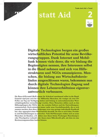 Die Base-of-Pyramid (BoP) nimmt ihr Schicksal zunehmend selbst in die Hand:
Gemeint sind jene zwei bis vier Milliarden Menschen, die weniger als zwei US-
Dollar am Tag zur Verfügung haben und bislang in unternehmerischen Wert-
schöpfungsketten vernachlässigt wurden. Diese Menschen zählen auch zu den
Hilfsempfängern der NGOs bzw. des sozialen Sektors und der Entwicklungszu-
sammenarbeit. Doch entstehen immer mehr neue Geschäftsmodelle, die es sich
zunutze machen, dass diese Zielgruppe zwar eine geringe individuelle Kaufkraft
hat, aber aggregiert einen Massenmarkt darstellt, für den es sich lohnt, Produk-
te und Dienstleistungen zu entwerfen. Viele BoP-Konzepte richten sich an arme
Menschen als Kunden, z.B. indem man ihnen kleine Packungen Haarshampoo
oder Waschpulver verkauft oder ihnen einen Mikrokredit gibt, mit dem sie eine
Bewässerungsmaschine kaufen können.
Digitale Technologien bergen ein großes
wirtschaftliches Potential für arme Bevölke-
rungsgruppen. Dank Internet und Mobil-
funk können viele derer, die wir bislang die
Begünstigten nennen, ihre Interessen selbst
in die Hand nehmen und sich von Hilfs-
strukturen und NGOs emanzipieren. Men-
schen, die bislang aus Wirtschaftskreis-
läufen ausgeschlossen waren, bekommen nun
durch digitale Technologien Zugang und
können ihre Lebensverhältnisse eigenver-
antwortlich verbessern.
Trade statt Aid
Trade statt Aid → Trend
2
21
 