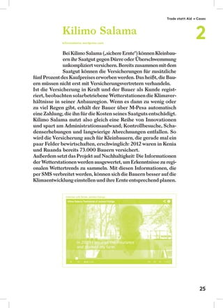 Bei Kilimo Salama („sichere Ernte“) können Kleinbau-
ern ihr Saatgut gegen Dürre oder Überschwemmung
unkompliziert versichern. Bereits zusammen mitdem
Saatgut können die Versicherungen für zusätzliche
fünf Prozentdes Kaufpreiseserworben werden. Das heißt,die Bau-
ern müssen nicht erst mit Versicherungsvertretern verhandeln.
Ist die Versicherung in Kraft und der Bauer als Kunde regist-
riert, beobachten solarbetriebene Wetterstationen die Klimaver-
hältnisse in seiner Anbauregion. Wenn es dann zu wenig oder
zu viel Regen gibt, erhält der Bauer über M-Pesa automatisch
eine Zahlung, die ihn für die Kosten seines Saatguts entschädigt.
Kilimo Salama nutzt also gleich eine Reihe von Innovationen
und spart am Administrationsaufwand; Kontrollbesuche, Scha-
denserhebungen und langwierige Abrechnungen entfallen. So
wird die Versicherung auch für Kleinbauern, die gerade mal ein
paar Felder bewirtschaften, erschwinglich: 2012 waren in Kenia
und Ruanda bereits 73.000 Bauern versichert.
Außerdem setztdas Projekt auf Nachhaltigkeit: Die Informationen
der Wetterstationen werden ausgewertet, um Erkenntnisse zu regi-
onalen Wettertrends zu sammeln. Mit diesen Informationen, die
per SMS verbreitet werden, können sichdie Bauern besser aufdie
Klimaentwicklungeinstellen und ihre Ernteentsprechend planen.
Kilimo Salama
kilimosalama.wordpress.com
Trade statt Aid → Cases
2
25
 