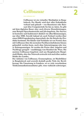 Cellbazaar ist ein virtueller Marktplatz in Bang-
ladesch. Per Handy wird dort alles Erdenkliche
verkauf und gekauft – von Haustieren oder Reis-
saat über Computerteile bis hin zu Autos. Es gibt
auf dem digitalen Basar aber auch diverse Dienstleistungen,
zum Beispiel Sprachunterricht und Job-Angebote. Der Service
ist kostenlos und funktioniert ähnlich wie eBay-Kleinanzeigen,
nur über SMS. Sowohl Ankauf als auch Verkauf werden über
einen SMS-Fragenkatalog abgewickelt, der die Details des Pro-
dukts bestimmt. Für Käufer und Verkäufer ist von Vorteil, dass
mit Cellbazaar über die normalen Nachbarschaftskreise hinaus
gehandelt werden kann, auch ohne Internetzugang oder teu-
re Zeitungsanzeigen. So werden die Preise über Angebot und
Nachfrage geregelt – unabhängig vom Standort der Ware. Die
meisten Cellbazaar-Angebote sind aus Bangladeschs Haupt-
stadt Dhaka, aber das Netzwerk erstreckt sich auch über andere
Städte des Landes.
Der Anbieter von Cellbazaar, Grameenphone, ist Marktführer
in Bangladesch und erreicht deshalb große Teile der Bevöl-
kerung. Die Umsetzung in Ländern, wo es viele verschiedene
Telekommunikationsanbieter gibt, wäre vielleicht schwieriger.
Cellbazaar
www.cellbazaar.com
Trade statt Aid → Cases
2
27
 