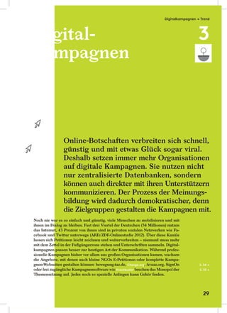 Digital-
kampagnen
Noch nie war es so einfach und günstig, viele Menschen zu mobilisieren und mit
ihnen im Dialog zu bleiben. Fast drei Viertel der Deutschen (54 Millionen) nutzen
das Internet, 43 Prozent von ihnen sind in privaten sozialen Netzwerken wie Fa-
cebook und Twitter unterwegs (ARD/ZDF-Onlinestudie 2012). Über diese Kanäle
lassen sich Petitionen leicht zeichnen und weiterverbreiten – niemand muss mehr
mit dem Zettel in der Fußgängerzone stehen und Unterschriften sammeln. Digital-
kampagnen passen besser zur heutigen Art der Kommunikation. Während profes-
sionelle Kampagnen bisher vor allem aus großen Organisationen kamen, wachsen
die Angebote, mit denen auch kleine NGOs E-Petitionen oder komplette Kampa-
gnen-Webseiten gestalten können: bewegung.taz.de, Change.org, Avaaz.org, SignOn
oder frei zugängliche Kampagnensoftware wie Krautbuster brechen das Monopol der
Themensetzung auf. Jedes noch so spezielle Anliegen kann Gehör ﬁnden.
Online-Botschaften verbreiten sich schnell,
günstig und mit etwas Glück sogar viral.
Deshalb setzen immer mehr Organisationen
auf digitale Kampagnen. Sie nutzen nicht
nur zentralisierte Datenbanken, sondern
können auch direkter mit ihren Unterstützern
kommunizieren. Der Prozess der Meinungs-
bildung wird dadurch demokratischer, denn
die Zielgruppen gestalten die Kampagnen mit.
S. 34 →
S. 35 →
Digital-Digital-
kampagnenkampagnen
Noch nie war es so einfach und günstig, viele Menschen zu mobilisieren und mitNoch nie war es so einfach und günstig, viele Menschen zu mobilisieren und mit
ihnen im Dialog zu bleiben. Fast drei Viertel der Deutschen (54 Millionen) nutzenihnen im Dialog zu bleiben. Fast drei Viertel der Deutschen (54 Millionen) nutzen
das Internet, 43 Prozent von ihnen sind in privaten sozialen Netzwerken wie Fa-das Internet, 43 Prozent von ihnen sind in privaten sozialen Netzwerken wie Fa-
cebook und Twitter unterwegs (ARD/ZDF-Onlinestudie 2012). Über diese Kanälecebook und Twitter unterwegs (ARD/ZDF-Onlinestudie 2012). Über diese Kanäle
lassen sich Petitionen leicht zeichnen und weiterverbreiten – niemand muss mehrlassen sich Petitionen leicht zeichnen und weiterverbreiten – niemand muss mehr
mit dem Zettel in der Fußgängerzone stehen und Unterschriften sammeln. Digital-mit dem Zettel in der Fußgängerzone stehen und Unterschriften sammeln. Digital-
kampagnen passen besser zur heutigen Art der Kommunikation. Während profes-kampagnen passen besser zur heutigen Art der Kommunikation. Während profes-
sionelle Kampagnen bisher vor allem aus großen Organisationen kamen, wachsensionelle Kampagnen bisher vor allem aus großen Organisationen kamen, wachsen
die Angebote, mit denen auch kleine NGOs E-Petitionen oder komplette Kampa-die Angebote, mit denen auch kleine NGOs E-Petitionen oder komplette Kampa-
gnen-Webseiten gestalten können: bewegung.taz.de,gnen-Webseiten gestalten können: bewegung.taz.de,
oder frei zugängliche Kampagnensoftware wieoder frei zugängliche Kampagnensoftware wie
Themensetzung auf. Jedes noch so spezielle Anliegen kann Gehör ﬁnden.Themensetzung auf. Jedes noch so spezielle Anliegen kann Gehör ﬁnden.
Digitalkampagnen → Trend
3
29
 