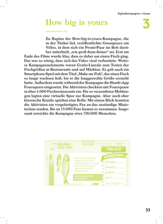Zu Beginn der How-big-is-yours-Kampagne, die
in der Türkei lief, veröﬀentlichte Greenpeace ein
Video, in dem sich ein Promi-Paar im Bett darü-
ber unterhielt, „wie groß denn deiner“ sei. Erst am
Ende des Films wurde klar, dass es dabei um einen Fisch ging.
Das war so witzig, dass sich das Video viral verbreitete. Weite-
re Kampagnenelemente waren Gratis-Lineale zum Testen der
Fischgrößen in Restaurants und auf Märkten. Es gab auch ein
Smartphone-Spiel mit dem Titel „Make my Fish“, das einen Fisch
so lange wachsen ließ, bis er die fanggerechte Größe erreicht
hatte. Außerdem wurde während der Kampagne die Handy-App
Foursquare eingesetzt. Die Aktivisten checkten mit Foursquare
in über 1.000 Fischrestaurants ein. Die so versendeten Meldun-
gen legten eine virtuelle Spur zur Kampagne. Aber auch eher
klassische Kanäle spielten eine Rolle: Mit einem Klick konnten
die Aktivisten ein vorgefertigtes Fax an das zuständige Minis-
terium senden. Bis zu 13.000 Faxe kamen so zusammen. Insge-
samt erreichte die Kampagne etwa 720.000 Menschen.
How big is yours
www.kacsantim.org
Digitalkampagnen → Cases
3
33
 
