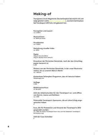 Making-of
Transparenz ist ein Megatrend.Das betterplace lab macht mit und
zeigt glasklar (siehe glasklar/Trendreport online),was beim betterplace
lab Trendreport 2013 wie viel gekostet hat.
Konzeption und Layout
ca. 6.600 €
Illustrationen
ca. 300 € pro Stück
Druckkosten
ca. 9.200 €
Gestaltung visueller Index
ca. 600 €
Papier
315g/m2
Korsnäs White
115g/m2
Munken Print white 15
Einwohner der finnischen Gemeinde, nach der das Umschlag-
papier benannt ist
2.233
Distanz von der finnischen Gemeinde, in der unser Illustrator
wohnt, bis zu unserem Büro in Berlin
ca. 1.560 km
Kostenloses Seitenplan-Programm, das wir benutzt haben
flatplanapp.com
Auflage
3.000
Redaktionsschluss
15. Mai 2013
Zahl der Arbeitsstunden für den Trendreport on- und offline
von Dennis, Joana und Kathleen
ca. 2.000
Potenzielle Trendreport-Sponsoren, die wir ohne Erfolg ange-
sprochen haben
4
Euro, die für Produktion und Versand des Trendreports 2012
gespendet wurden:
ca. 1.200 (für diesen Trendreport kann man sich hier bedanken: trendreport.
betterplace.org)
Zahl der Case-Schreiber
6
4
 