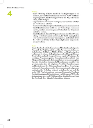 Risiken
Es ist schwierig, ehrliches Feedback von Begünstigten zu be-
kommen, da der Machtunterschied zwischen NGOs und Emp-
fängern groß ist. Die Empfänger wollen den Ast, auf dem sie
sitzen, nicht absägen.
Organisationen müssen die richtigen Anreizsysteme schaﬀen,
um Feedback zu erhalten.
Von den vielen Pilotprojekten hat bislang noch keines skaliert.
Direkt-Feedback darf nicht nur als Technologie verstanden
werden, sondern muss integraler Bestandteil der Organisati-
onskultur werden.
Direkt-Feedback kann für Organisationen eine böse Überra-
schung bedeuten: Sie müssen lernen, für Kritik zugänglich zu
sein und konstruktiv darauf zu reagieren. Andernfalls droht
die Vertrauenskluft zwischen Begünstigten und Organisatio-
nen zu wachsen.
Fazit
Direkt-Feedback mittels Internet oder Mobiltelefonie hat großes
Potenzial, die Projektqualität und das Vertrauen zwischen den
Stakeholdern (Geldgeber, Mittler/NGOs und Begünstigte) zu
verbessern. So können die Begünstigten entwicklungspolitischer
Arbeit selbst Auskunft über positive und negative Wirkungen der
jeweiligen Programme geben. Momentan werden weltweit viele
Pilotprojekte aufgesetzt, doch noch keines ist massentauglich.
Das wird sich ändern: Immer mehr Menschen sind es mittlerweile
gewohnt, online über alle möglichen Produkte, Dienstleistungen
und Institutionen ihre Meinung abzugeben. Diese Erwartungs-
haltung wird auch den sozialen Sektor zunehmend prägen und
institutionelles Verhalten weltweit verändern. So hat auch die
große NGO Plan International nun einen Community-Feedback-
Spezialisten eingestellt. Institutionen wie Stiftungen, NGOs oder
Unternehmen, aber auch Politiker sollten sich überlegen, wie sie
das Feedback ihrer „Kunden“ einbeziehen können.
Direkt-Feedback → Trend
4
40
 