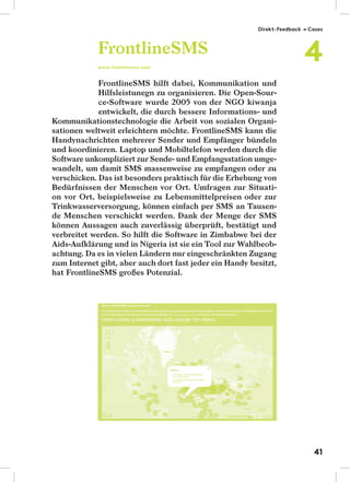 FrontlineSMS hilft dabei, Kommunikation und
Hilfsleistunegn zu organisieren. Die Open-Sour-
ce-Software wurde 2005 von der NGO kiwanja
entwickelt, die durch bessere Informations- und
Kommunikationstechnologie die Arbeit von sozialen Organi-
sationen weltweit erleichtern möchte. FrontlineSMS kann die
Handynachrichten mehrerer Sender und Empfänger bündeln
und koordinieren. Laptop und Mobiltelefon werden durch die
Software unkompliziert zur Sende- und Empfangsstation umge-
wandelt, um damit SMS massenweise zu empfangen oder zu
verschicken. Das ist besonders praktisch für die Erhebung von
Bedürfnissen der Menschen vor Ort. Umfragen zur Situati-
on vor Ort, beispielsweise zu Lebensmittelpreisen oder zur
Trinkwasserversorgung, können einfach per SMS an Tausen-
de Menschen verschickt werden. Dank der Menge der SMS
können Aussagen auch zuverlässig überprüft, bestätigt und
verbreitet werden. So hilft die Software in Zimbabwe bei der
Aids-Aufklärung und in Nigeria ist sie ein Tool zur Wahlbeob-
achtung. Da es in vielen Ländern nur eingeschränkten Zugang
zum Internet gibt, aber auch dort fast jeder ein Handy besitzt,
hat FrontlineSMS großes Potenzial.
FrontlineSMS
www.frontlinesms.com
Direkt-Feedback → Cases
4
41
 