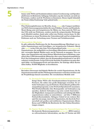 1. Finanzierung
Immer mehr NGOs und Sozialunternehmen nutzen Crowdsourcing- und Spenden-
plattformen wie Kickstarter, Indiegogo, betterplace.orgoder startnext, um nicht nur
Prototypen, sondern auch ihr Wachstum zu ﬁnanzieren. Diesen Aspekt behandelt
der Trend „Online Fundraising“ tiefer gehend (siehe OnlineFundraising/Trendreportonline).
2. Petitionen
Über Petitionsplattformen wie MoveOn, Avaaz, Change oder Campact mobilisie-
ren NGOs Interessengemeinschaften für neue Politiken, Gesetze und Standards.
Mom’s Rising setzt sich beispielsweise für Mütter ein. Dazu nutzt die NGO aus
den USA nicht nur Petitionen, sondern macht die entsprechenden Werkzeuge
auch öﬀentlich nutzbar, damit jeder selbst eine Petition starten kann. So füh-
ren Petitionen zu einem Wachstum der Unterstützerzahl und bei erfolgreichen
Petitionen auch zur Verbreitung neuer Normen und Verhaltensweisen.
3. Ehrenamtliche Mitarbeiter
Es gibt zahlreiche Plattformen für die Zusammenführung (Matching) von so-
zialen Organisationen und Freiwilligen, wie beispielsweise Volunteer Match
oder Sparked in den USA oder Gute Tat in Deutschland (siehe 7/Karma statt Kohle).
Organisationen, die maßgeblich von freiwilligen Mitarbeitern unterstützt wer-
den, verwenden digitale Medien auch, um ihr Netzwerk zu managen. Viva con
Agua, eine Organisation mit einem kleinen Mitarbeiterteam in Hamburg, orga-
nisiert über 2.000 ehrenamtliche Mitmacher über seine Organisationsplattform
Pool. Das Leitungsteam schätzt, dass der Kommunikationsaufwand so um 40%
reduziert werden konnte. In den USA ist die Surfrider Foundation ein gutes Bei-
spiel dafür, wie Kampagnen-Tools und interaktive, für Einträge oﬀene Karten
dabei helfen, 50.000 Mitglieder zu koordinieren.
4. Projektdesign
Besonders interessant sind digitale Medien für soziale Organisationen, die ihr
Organisationsmodell und ihre Wirkungsmechanismen verbreiten möchten und
ihr Projektdesign danach ausrichten. Die verschiedenen Modelle sind:
4a. Strategische Online-Kooperationen mit reichweitestarken Partnern
Einige kleine NGOs oder Sozialunternehmen kooperieren mit
Partnern, die online eine große Zielgruppe erreichen. So ar-
beitet betterplace.org mit Payback, Deutschlands größtem Bo-
nuspunkteprogramm, in der Payback-Spendenwelt zusammen.
Weil Payback-Kunden ihre Bonuspunkte auf betterplace.org
spenden, skalierte betterplace.org seine soziale Innovation –
die Möglichkeit, transparent auch kleine und mittelgroße Hilfs-
organisationen online zu unterstützen – auf über 3 Millionen
Payback-Karteninhaber. Refugees United ist ein weiteres Bei-
spiel für eine junge, innovative Organisation, die durch die Part-
nerschaft mit großen und etablierten Organisationen (Rotes
Kreuz und UNHCR) die Reichweite für ihre Online-Dienstleis-
tungen steigert.
4b. Digitale Medien als Organisationsrückgrat für Netzwerk-Orgas
Die deutsche Mentorenorganisation Rock Your Life! (RYL!) nutzt ei-
ne softwarebasierte Infrastruktur, um ihre 25 Vereine mit 600
S. 65 →
S. 51 →
← S. 34
Digitalskalieren → Trend
5
46
 