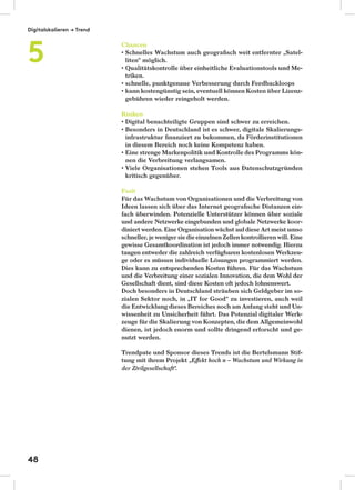 Chancen
Schnelles Wachstum auch geograﬁsch weit entfernter „Satel-
liten“ möglich.
Qualitätskontrolle über einheitliche Evaluationstools und Me-
triken.
schnelle, punktgenaue Verbesserung durch Feedbackloops
kann kostengünstig sein, eventuell können Kosten über Lizenz-
gebühren wieder reingeholt werden.
Risiken
Digital benachteiligte Gruppen sind schwer zu erreichen.
Besonders in Deutschland ist es schwer, digitale Skalierungs-
infrastruktur ﬁnanziert zu bekommen, da Förderinstitutionen
in diesem Bereich noch keine Kompetenz haben.
Eine strenge Markenpolitik und Kontrolle des Programms kön-
nen die Verbreitung verlangsamen.
Viele Organisationen stehen Tools aus Datenschutzgründen
kritisch gegenüber.
Fazit
Für das Wachstum von Organisationen und die Verbreitung von
Ideen lassen sich über das Internet geograﬁsche Distanzen ein-
fach überwinden. Potenzielle Unterstützer können über soziale
und andere Netzwerke eingebunden und globale Netzwerke koor-
diniert werden. Eine Organisation wächst aufdiese Art meist umso
schneller, je weniger siedieeinzelnen Zellen kontrollieren will. Eine
gewisse Gesamtkoordination ist jedoch immer notwendig. Hierzu
taugen entweder die zahlreich verfügbaren kostenlosen Werkzeu-
ge oder es müssen individuelle Lösungen programmiert werden.
Dies kann zu entsprechenden Kosten führen. Für das Wachstum
und die Verbreitung einer sozialen Innovation, die dem Wohl der
Gesellschaft dient, sind diese Kosten oft jedoch lohnenswert.
Doch besonders in Deutschland sträuben sich Geldgeber im so-
zialen Sektor noch, in „IT for Good“ zu investieren, auch weil
die Entwicklung dieses Bereiches noch am Anfang steht und Un-
wissenheit zu Unsicherheit führt. Das Potenzial digitaler Werk-
zeuge für die Skalierung von Konzepten, die dem Allgemeinwohl
dienen, ist jedoch enorm und sollte dringend erforscht und ge-
nutzt werden.
Trendpate und Sponsor dieses Trends ist die Bertelsmann Stif-
tung mit ihrem Projekt „Eﬀekt hoch n – Wachstum und Wirkung in
der Zivilgesellschaft“.
Digitalskalieren → Trend
5
48
 