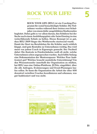 ROCK YOUR LIFE (RYL!) ist ein Coaching-Pro-
gramm für sozial benachteiligte Schüler. Die Teil-
nehmer werden während ihrer letzten zwei Schul-
jahre von einem dafür ausgebildeten Studierenden
begleitet. Dabei geht es vor allem darum, den Schülern bei der
Suche nach einem Ausbildungsplatz oder beim Einstieg in eine
weiterführende Schule zu helfen. Dieses Konzept ist so gut,
dass RYL! 2009 Sieger des Wettbewerbs startsocial wurde.
Damit der Start ins Berufsleben für die Schüler auch wirklich
klappt, sind gute Kontakte zu Unternehmen wichtig. Das wird
meist von jedem Coach in Eigenregie gemacht. Der Nachteil
dabei: Die Zentrale in Friedrichshafen weiß oft nicht, welche
Unternehmen schon angesprochen wurden. Auch fehlte bislang
eine Dokumentation der Mentorenpaare: Welches Paar funk-
tioniert gut? Welches braucht zusätzliche Unterstützung? Um
den Wissenstransfer innerhalb der Organisation zu stärken,
hat RYL! nun eine Online-Plattform, JUNity, eingeführt, über
die alle Anfragen, Evaluierungen und Event-Planungen lau-
fen sollen. So kann die Organisation die Arbeit der über 600
dezentral verteilten Coaches koordinieren und erkennen, was
gut funktioniert und was nicht.
ROCK YOUR LIFE!
www.rockyourlife.de
Digitalskalieren → Cases
5
51
 