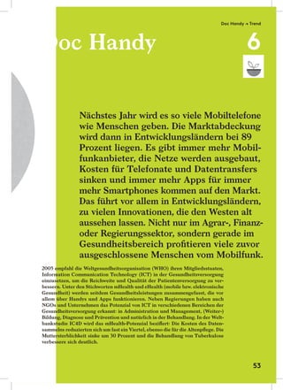 Doc Handy
2005 empfahl die Weltgesundheitsorganisation (WHO) ihren Mitgliedsstaaten,
Information Communication Technology (ICT) in der Gesundheitsversorgung
einzusetzen, um die Reichweite und Qualität der Patientenversorgung zu ver-
bessern. Unter den Stichworten mHealth und eHealth (mobile bzw. elektronische
Gesundheit) werden seitdem Gesundheitsleistungen zusammengefasst, die vor
allem über Handys und Apps funktionieren. Neben Regierungen haben auch
NGOs und Unternehmen das Potenzial von ICT in verschiedenen Bereichen der
Gesundheitsversorgung erkannt: in Administration und Management, (Weiter-)
Bildung, Diagnose und Prävention und natürlich in der Behandlung. In der Welt-
bankstudie IC4D wird das mHealth-Potenzial beziﬀert: Die Kosten des Daten-
sammelns reduzierten sich um fast ein Viertel, ebenso die für die Altenpﬂege. Die
Muttersterblichkeit sinke um 30 Prozent und die Behandlung von Tuberkulose
verbessere sich deutlich.
Nächstes Jahr wird es so viele Mobiltelefone
wie Menschen geben. Die Marktabdeckung
wird dann in Entwicklungsländern bei 89
Prozent liegen. Es gibt immer mehr Mobil-
funkanbieter, die Netze werden ausgebaut,
Kosten für Telefonate und Datentransfers
sinken und immer mehr Apps für immer
mehr Smartphones kommen auf den Markt.
Das führt vor allem in Entwicklungsländern,
zu vielen Innovationen, die den Westen alt
aussehen lassen. Nicht nur im Agrar-, Finanz-
oder Regierungssektor, sondern gerade im
Gesundheitsbereich proﬁtieren viele zuvor
ausgeschlossene Menschen vom Mobilfunk.
Doc HandyDoc Handy
2005 empfahl die Weltgesundheitsorganisation (WHO) ihren Mitgliedsstaaten,2005 empfahl die Weltgesundheitsorganisation (WHO) ihren Mitgliedsstaaten,
Information Communication Technology (ICT) in der GesundheitsversorgungInformation Communication Technology (ICT) in der Gesundheitsversorgung
einzusetzen, um die Reichweite und Qualität der Patientenversorgung zu ver-einzusetzen, um die Reichweite und Qualität der Patientenversorgung zu ver-
bessern. Unter den Stichworten mHealth und eHealth (mobile bzw. elektronischebessern. Unter den Stichworten mHealth und eHealth (mobile bzw. elektronische
Gesundheit) werden seitdem Gesundheitsleistungen zusammengefasst, die vorGesundheit) werden seitdem Gesundheitsleistungen zusammengefasst, die vor
allem über Handys und Apps funktionieren. Neben Regierungen haben auchallem über Handys und Apps funktionieren. Neben Regierungen haben auch
NGOs und Unternehmen das Potenzial von ICT in verschiedenen Bereichen derNGOs und Unternehmen das Potenzial von ICT in verschiedenen Bereichen der
Gesundheitsversorgung erkannt: in Administration und Management, (Weiter-)Gesundheitsversorgung erkannt: in Administration und Management, (Weiter-)
Bildung, Diagnose und Prävention und natürlich in der Behandlung. In der Welt-Bildung, Diagnose und Prävention und natürlich in der Behandlung. In der Welt-
bankstudie IC4D wird das mHealth-Potenzial beziﬀert: Die Kosten des Daten-bankstudie IC4D wird das mHealth-Potenzial beziﬀert: Die Kosten des Daten-
sammelns reduzierten sich um fast ein Viertel, ebenso die für die Altenpﬂege. Diesammelns reduzierten sich um fast ein Viertel, ebenso die für die Altenpﬂege. Die
Muttersterblichkeit sinke um 30 Prozent und die Behandlung von TuberkuloseMuttersterblichkeit sinke um 30 Prozent und die Behandlung von Tuberkulose
verbessere sich deutlich.verbessere sich deutlich.
Doc Handy → Trend
6
53
 