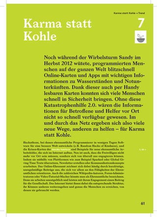 Karma statt
Kohle
Hackathons, bei denen ehrenamtliche Programmierer in wenigen Tagen Soft-
ware für eine bessere Welt entwickeln (z.B. Random Hacks of Kindness), und
die Krisen-Karten der Standby Taskforce sind Beispiele für neue ehrenamtliche Ar-
beitsfelder, die sich im Internet auftun. Neu ist auch, dass die Freiwilligen nicht
mehr vor Ort sein müssen, sondern sich von überall aus engagieren können.
Indem sie mithilfe von Plattformen wie zum Beispiel Sparked oder Global Gi-
ving Time Texte übersetzen, Newsletter erstellen oder Kommunikationskonzepte
erarbeiten. Das Online-Ehrenamt zeichnet sich dabei häuﬁg durch kurzfristige,
unregelmäßige Beiträge aus, die sich vor allem an den Fähigkeiten der Ehren-
amtlichen orientieren. Auch die zahlreichen Wikipedia-Autoren, Foren-Adminis-
tratoren oder Video-Tutorial-Macher könnte man als Ehrenamtliche bezeichnen.
Denn sie arbeiten unentgeltlich und leisten mit ihrem Engagement einen Beitrag
für die Gesellschaft. Das Internet bietet ihnen dabei die entsprechende Struktur,
ihr Können anderen weiterzugeben und genau die Menschen zu erreichen, von
denen sie gebraucht werden.
Noch während der Wirbelsturm Sandy im
Herbst 2012 wütete, programmierten Men-
schen auf der ganzen Welt blitzschnell
Online-Karten und Apps mit wichtigen Info-
rmationen zu Wasserständen und Notun-
terkünften. Dank dieser auch per Handy
lesbaren Karten konnten sich viele Menschen
schnell in Sicherheit bringen. Ohne diese
Katastrophenhilfe 2.0. wären die Informa-
tionen für Betroﬀene und Helfer vor Ort
nicht so schnell verfügbar gewesen. Im
und durch das Netz ergeben sich also viele
neue Wege, anderen zu helfen – für Karma
statt Kohle.
S. 66 →
Karma statt Kohle → Trend
7
61
 