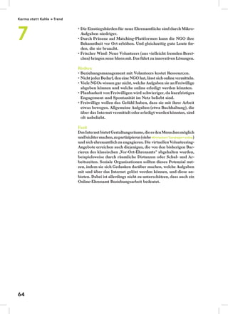 Die Einstiegshürden für neue Ehrenamtliche sind durch Mikro-
Aufgaben niedriger.
Durch Präsenz auf Matching-Plattformen kann die NGO ihre
Bekanntheit vor Ort erhöhen. Und gleichzeitig gute Leute ﬁn-
den, die sie braucht.
Frischer Wind: Neue Volunteers (aus vielleicht fremden Berei-
chen) bringen neue Ideen mit. Das führt zu innovativen Lösungen.
Risiken
Beziehungsmanagement mit Volunteers kostet Ressourcen.
Nicht jeder Bedarf,deneine NGO hat, lässt sichonline vermitteln.
Viele NGOs wissen gar nicht, welche Aufgaben sie an Freiwillige
abgeben können und welche online erledigt werden könnten.
Planbarkeit von Freiwilligen wird schwieriger, da kurzfristiges
Engagement und Spontanität im Netz beliebt sind.
Freiwillige wollen das Gefühl haben, dass sie mit ihrer Arbeit
etwas bewegen. Allgemeine Aufgaben (etwa Buchhaltung), die
über das Internet vermittelt oder erledigt werden könnten, sind
oft unbeliebt.
Fazit
DasInternetbietetGestaltungsräume,dieesdenMenschenmöglich
undleichtermachen,zupartizipieren(sieheMitmachen/Trendreportonline)
und sich ehrenamtlich zu engagieren. Die virtuellen Volunteering-
Angebote erreichen auch diejenigen, die von den bisherigen Bar-
rieren des klassischen „Vor-Ort-Ehrenamts“ abgehalten wurden,
beispielsweise durch räumliche Distanzen oder Schul- und Ar-
beitszeiten. Soziale Organisationen sollten dieses Potenzial nut-
zen, indem sie sich Gedanken darüber machen, welche Aufgaben
mit und über das Internet gelöst werden können, und diese an-
bieten. Dabei ist allerdings nicht zu unterschätzen, dass auch ein
Online-Ehrenamt Beziehungsarbeit bedeutet.
Karma statt Kohle → Trend
7
64
 