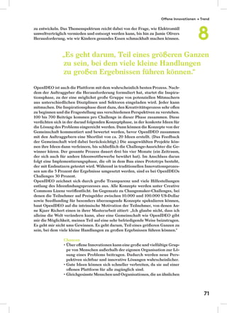 zu entwickeln. Das Themenspektrum reicht dabei von der Frage, wie Elektromüll
umweltverträglich vermieden und entsorgt werden kann, bis hin zu Jamie Olivers
Herausforderung, wie wir Kindern gesundes Essen schmackhaft machen können.
OpenIDEO ist auch die Plattform mit dem wahrscheinlich besten Prozess. Nach-
dem der Auftraggeber die Herausforderung formuliert hat, startet die Inspira-
tionsphase, zu der eine möglichst große Gruppe von potenziellen Mitmachern
aus unterschiedlichen Disziplinen und Sektoren eingeladen wird. Jeder kann
mitmachen. Die Inspirationsphase dient dazu, den Kreativitätsprozess sehr oﬀen
zu beginnen und die Fragestellung aus verschiedenen Perspektiven zu verstehen.
100 bis 700 Beiträge kommen pro Challenge in dieser Phase zusammen. Diese
verdichten sich in der darauf folgenden Konzeptphase, in der konkrete Ideen für
die Lösung des Problems eingereicht werden. Dann können die Konzepte von der
Gemeinschaft kommentiert und bewertet werden, bevor OpenIDEO zusammen
mit den Auftraggebern eine Shortlist von ca. 20 Ideen erstellt. (Das Feedback
der Gemeinschaft wird dabei berücksichtigt.) Die ausgewählten Projekte kön-
nen ihre Ideen dann verfeinern, bis schließlich die Challenge-Ausrichter die Ge-
winner küren. Der gesamte Prozess dauert drei bis vier Monate (ein Zeitraum,
der sich auch für andere Ideenwettbewerbe bewährt hat). Im Anschluss daran
folgt eine Implementierungsphase, die oft in dem Bau eines Prototyps besteht,
der mit Endnutzern getestet wird. Während in traditionellen Innovationsprozes-
sen um die 5 Prozent der Ergebnisse umgesetzt werden, sind es bei OpenIDEOs
Challenges 30 Prozent.
OpenIDEO zeichnet sich durch große Transparenz und viele Hilfestellungen
entlang des Ideenﬁndungsprozesses aus. Alle Konzepte werden unter Creative
Commons Lizenz veröﬀentlicht. Im Gegensatz zu Changemaker-Challenges, bei
denen die Teilnehmer auf Preisgelder zwischen 10.000 und 100.000 US-Dollar
sowie Seedfunding für besonders überzeugende Konzepte spekulieren können,
baut OpenIDEO auf die intrinsische Motivation der Teilnehmer, von denen An-
ne Kjaer Richert einen in ihrer Masterarbeit zitiert: „Ich glaube nicht, dass ich
alleine die Welt verändern kann, aber eine Gemeinschaft wie OpenIDEO gibt
mir die Möglichkeit, meinen Teil auf eine sehr befriedigende Weise beizutragen.
Es geht mir nicht ums Gewinnen. Es geht darum, Teil eines größeren Ganzen zu
sein, bei dem viele kleine Handlungen zu großen Ergebnissen führen können.“
Chancen
Über oﬀene Innovationen kann eine große und vielfältige Grup-
pe von Menschen außerhalb der eigenen Organisation zur Lö-
sung eines Problems beitragen. Dadurch werden neue Pers-
pektiven sichtbar und innovative Lösungen wahrscheinlicher.
Gute Ideen können sich schneller verbreiten, da sie auf einer
oﬀenen Plattform für alle zugänglich sind.
Gleichgesinnte Menschen und Organisationen, die an ähnlichen
„Es geht darum, Teil eines größeren Ganzen
zu sein, bei dem viele kleine Handlungen
zu großen Ergebnissen führen können.“
Offene Innovationen → Trend
8
71
 